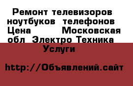 Ремонт телевизоров, ноутбуков, телефонов › Цена ­ 500 - Московская обл. Электро-Техника » Услуги   
